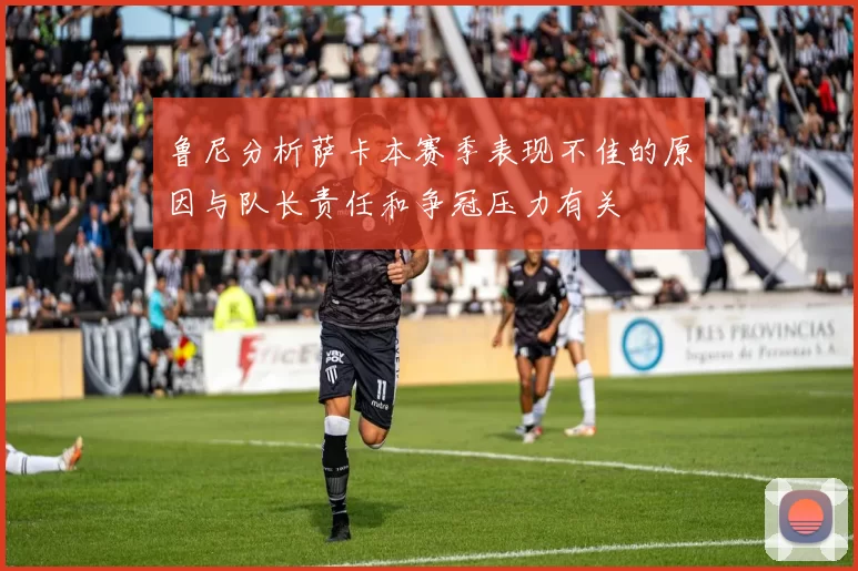 鲁尼分析萨卡本赛季表现不佳的原因与队长责任和争冠压力有关