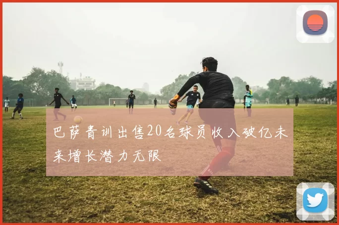 巴萨青训出售20名球员收入破亿未来增长潜力无限