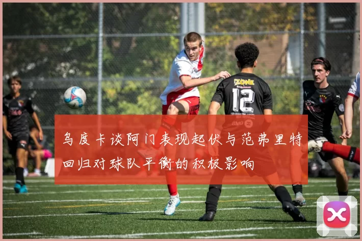 乌度卡谈阿门表现起伏与范弗里特回归对球队平衡的积极影响