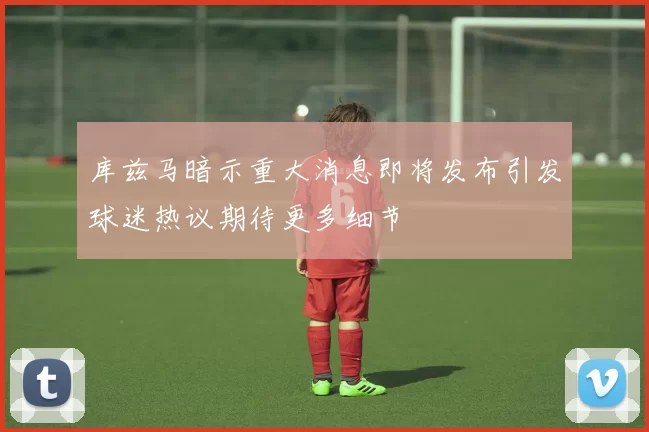 库兹马暗示重大消息即将发布引发球迷热议期待更多细节