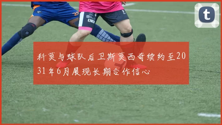 科莫与球队后卫斯莫西奇续约至2031年6月展现长期合作信心