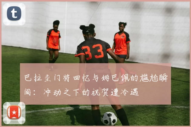 巴拉圭门将回忆与姆巴佩的尴尬瞬间：冲动之下的祝贺遭冷遇