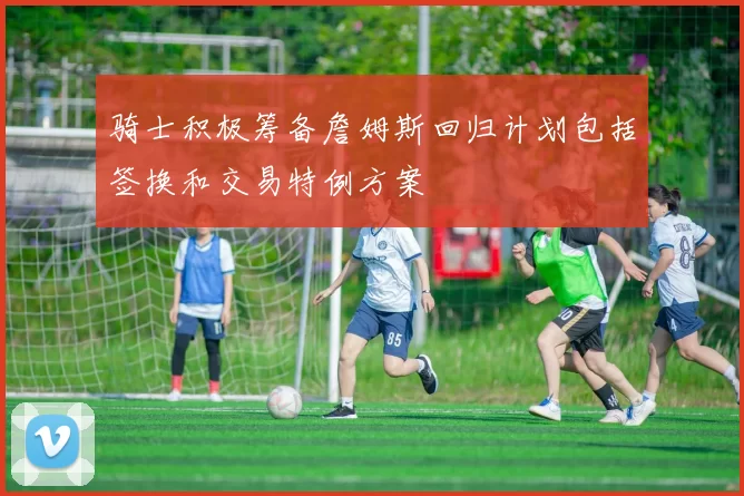 骑士积极筹备詹姆斯回归计划包括签换和交易特例方案
