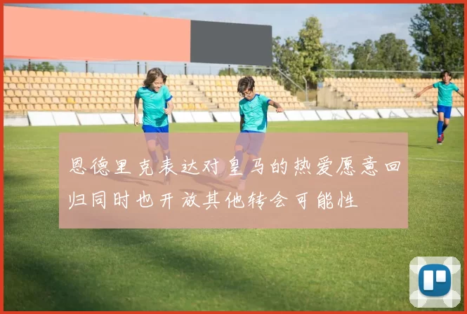 恩德里克表达对皇马的热爱愿意回归同时也开放其他转会可能性