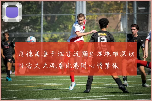 厄德高妻子坦言近期生活艰难深切怀念丈夫观看比赛时心情紧张