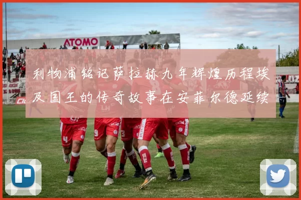 利物浦铭记萨拉赫九年辉煌历程埃及国王的传奇故事在安菲尔德延续