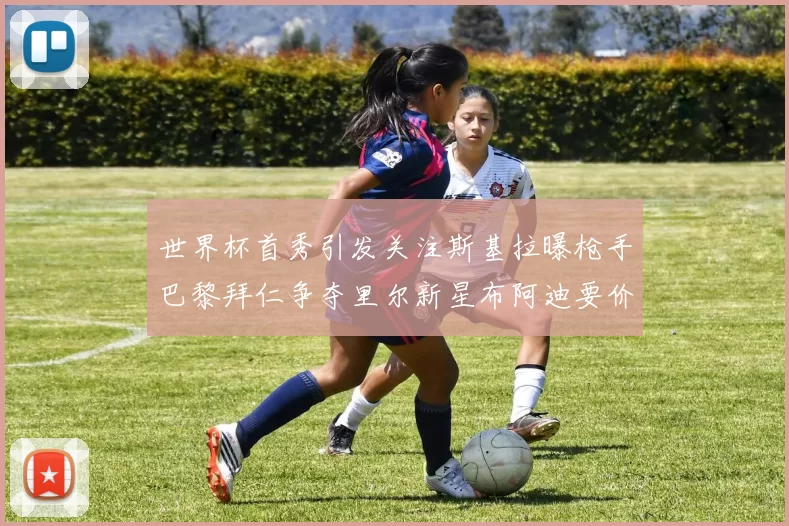 世界杯首秀引发关注斯基拉曝枪手巴黎拜仁争夺里尔新星布阿迪要价7000万欧