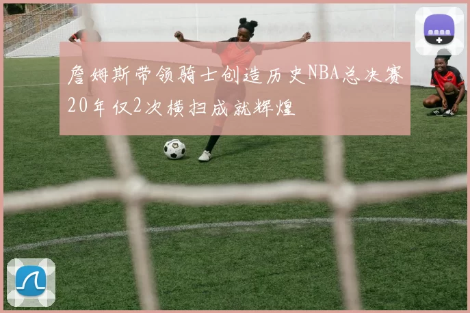 詹姆斯带领骑士创造历史NBA总决赛20年仅2次横扫成就辉煌