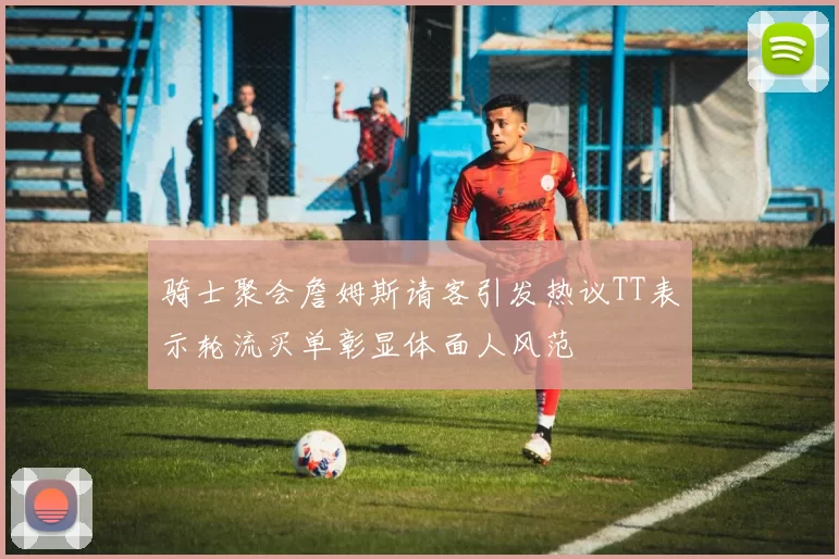 骑士聚会詹姆斯请客引发热议TT表示轮流买单彰显体面人风范