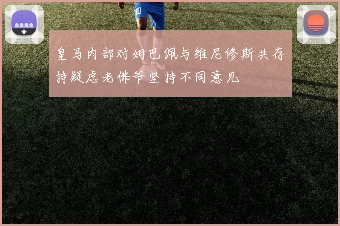 皇马内部对姆巴佩与维尼修斯共存持疑虑老佛爷坚持不同意见