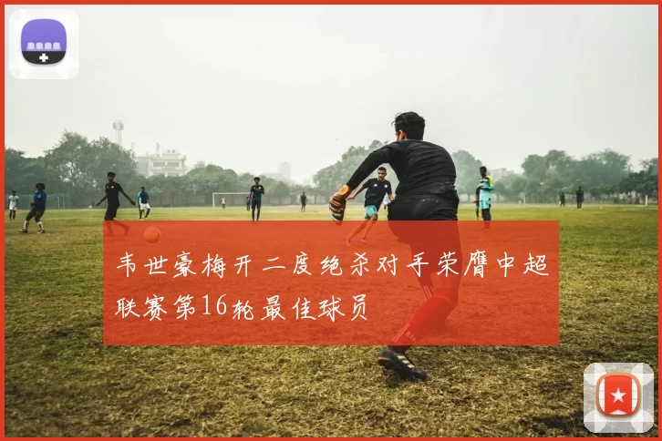 韦世豪梅开二度绝杀对手荣膺中超联赛第16轮最佳球员