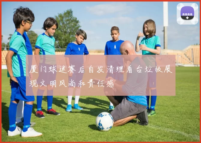 厦门球迷赛后自发清理看台垃圾展现文明风尚和责任感