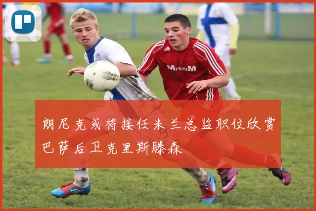 朗尼克或将接任米兰总监职位欣赏巴萨后卫克里斯滕森