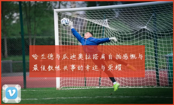 哈兰德与瓜迪奥拉搭肩自拍感慨与最佳教练共事的幸运与荣耀