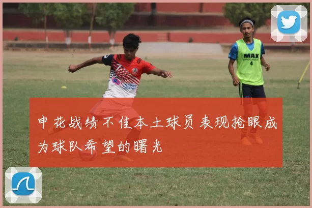 申花战绩不佳本土球员表现抢眼成为球队希望的曙光