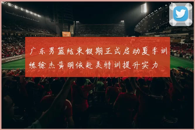 广东男篮结束假期正式启动夏季训练徐杰黄明依赴美特训提升实力
