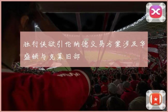 独行侠欲引伦纳德交易方案涉及华盛顿与克莱旧部