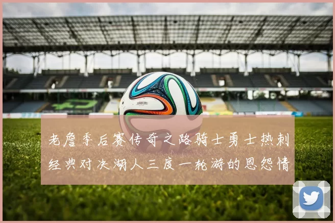 老詹季后赛传奇之路骑士勇士热刺经典对决湖人三度一轮游的恩怨情仇