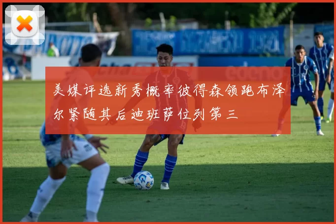 美媒评选新秀概率彼得森领跑布泽尔紧随其后迪班萨位列第三
