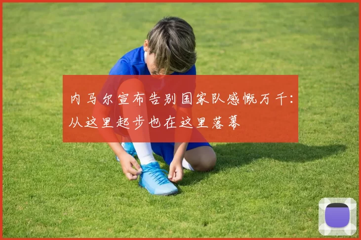 内马尔宣布告别国家队感慨万千：从这里起步也在这里落幕