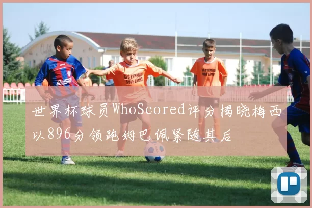 世界杯球员WhoScored评分揭晓梅西以896分领跑姆巴佩紧随其后