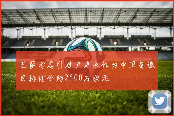 巴萨考虑引进卢库米作为中卫备选目标估价约2500万欧元