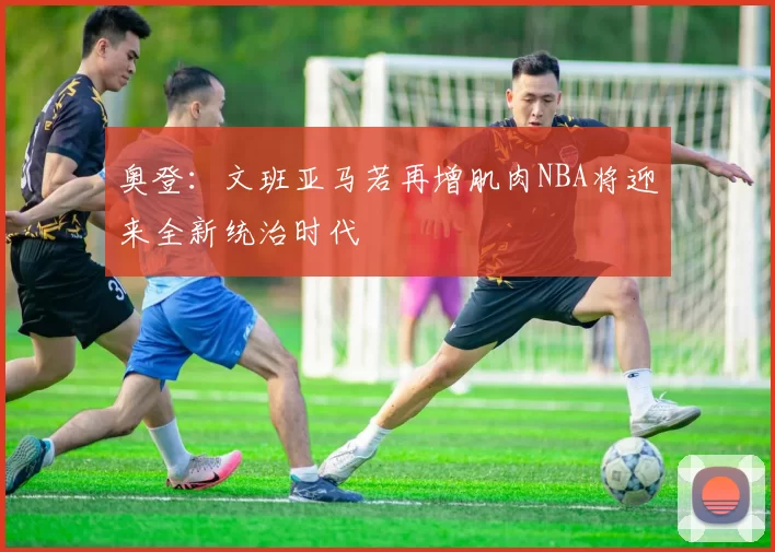 奥登：文班亚马若再增肌肉NBA将迎来全新统治时代
