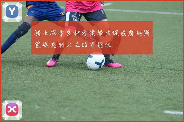 骑士探索多种方案努力促成詹姆斯重返克利夫兰的可能性