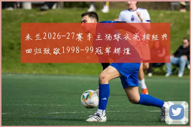 米兰2026-27赛季主场球衣亮相经典回归致敬1998-99冠军辉煌