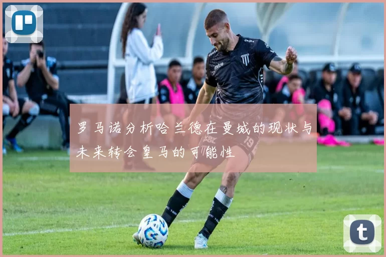 罗马诺分析哈兰德在曼城的现状与未来转会皇马的可能性