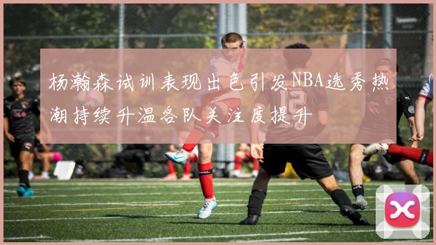 杨瀚森试训表现出色引发NBA选秀热潮持续升温各队关注度提升