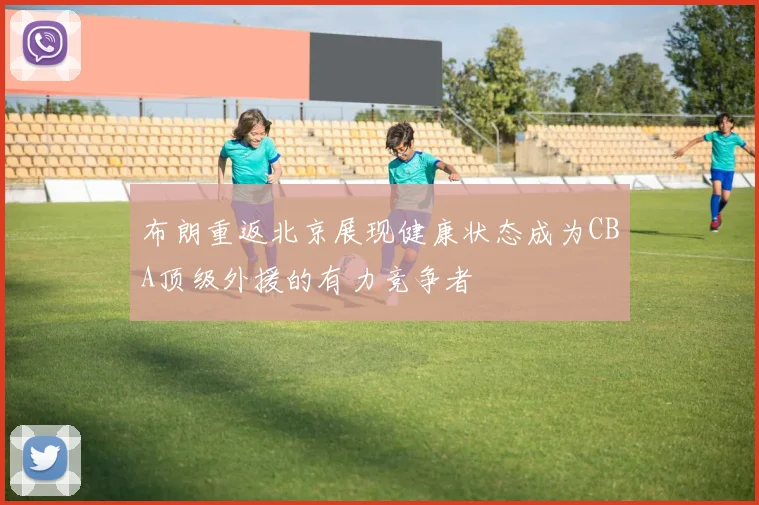 布朗重返北京展现健康状态成为CBA顶级外援的有力竞争者