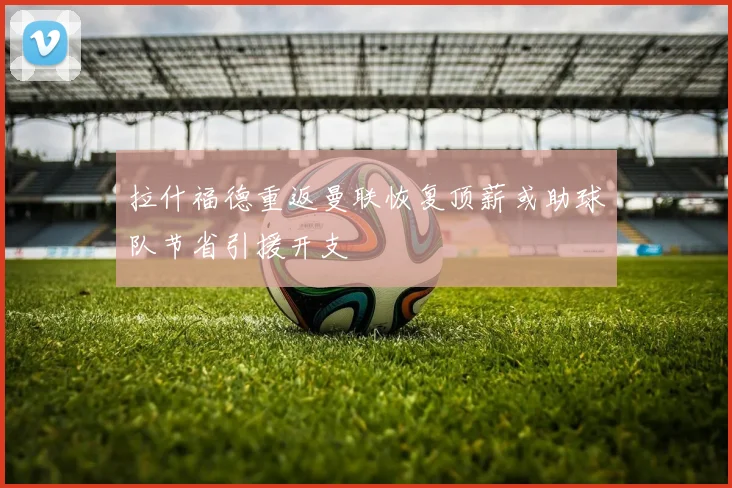 拉什福德重返曼联恢复顶薪或助球队节省引援开支